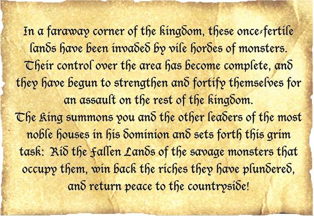 In a faraway corner of the kingdom, these once fertile lands have been invaded by vile hordes of monsters. Their control over the area has become complete, and they have begun to strengthen and fortify themselves for an assault on the rest of the kingdom. The King summons you and the other leaders of the most noble houses in his dominion and sets forth this grim task: Rid the fallen Lands of the savage monsters that occupy them, win back the riches they have plundered, and return peace to the countryside!
